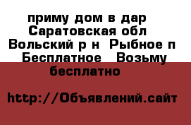 приму дом в дар - Саратовская обл., Вольский р-н, Рыбное п. Бесплатное » Возьму бесплатно   